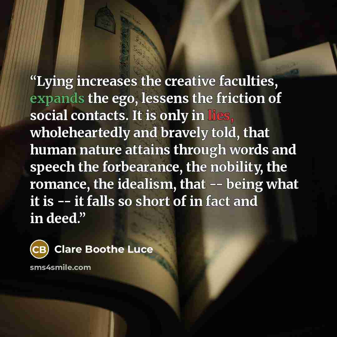 “Lying increases the creative faculties, expands the ego, lessens the friction of social contacts. It is only in lies, wholeheartedly and bravely told, that human nature attains through words and speech the forbearance, the nobility, the romance, the idealism, that -- being what it is -- it falls…” quote by Clare Boothe Luce