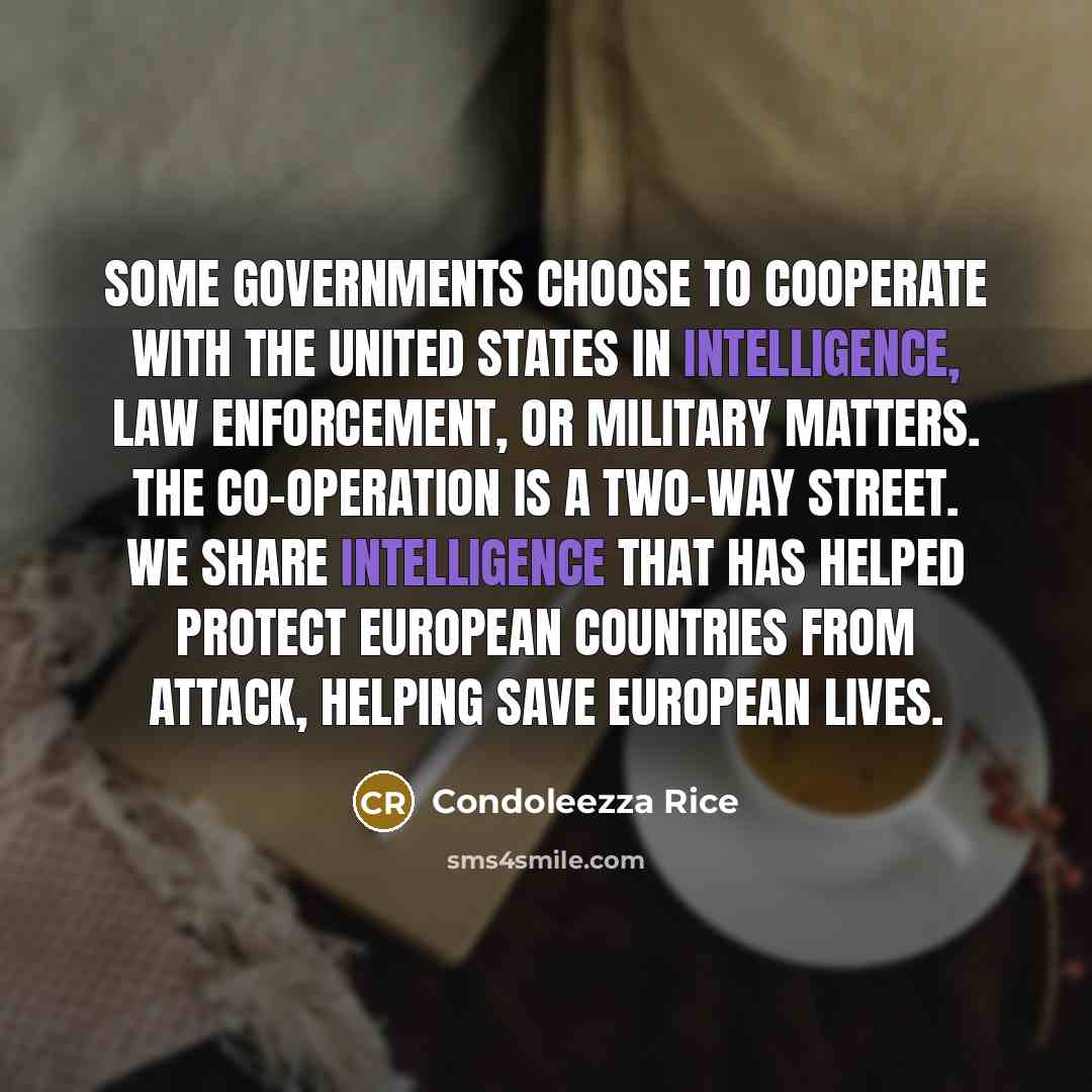 “Some governments choose to cooperate with the United States in intelligence, law enforcement, or military matters. The co-operation is a two-way street. We share intelligence that has helped protect European countries from attack, helping save European lives.” quote by Condoleezza Rice