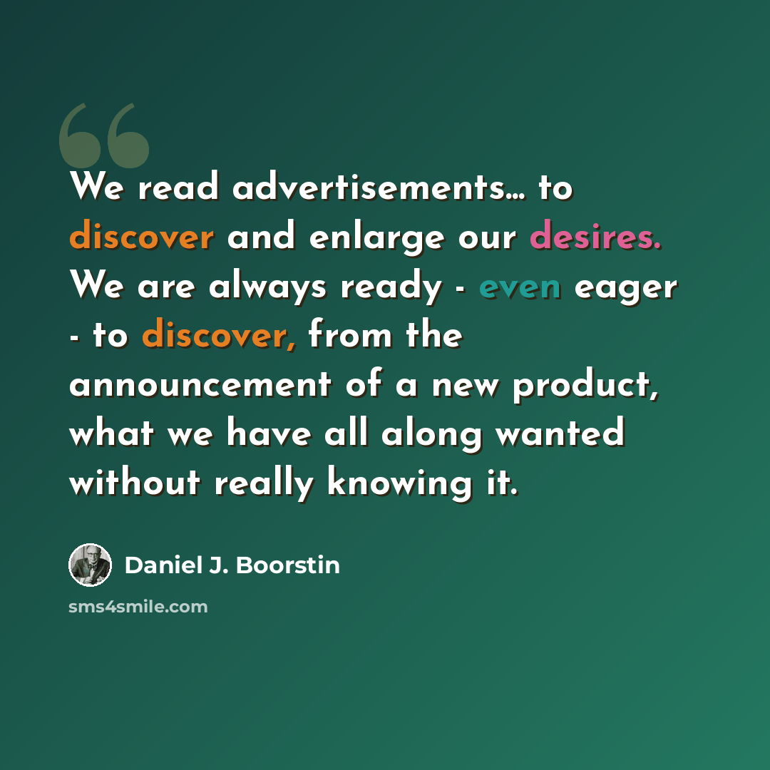 “We read advertisements... to discover and enlarge our desires. We are always ready - even eager - to discover, from the announcement of a new product, what we have all along wanted without really knowing it.” quote by Daniel J. Boorstin