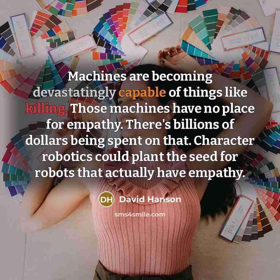 “Machines are becoming devastatingly capable of things like killing. Those machines have no place for empathy. There's billions of dollars being spent on that. Character robotics could plant the seed for robots that actually have empathy.” quote by David Hanson