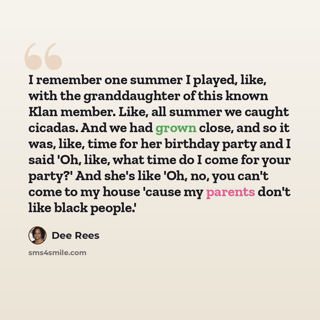 “I remember one summer I played, like, with the granddaughter of this known Klan member. Like, all summer we caught cicadas. And we had grown close, and so it was, like, time for her birthday party and I said 'Oh, like, what time do I come for your party?' And she's like 'Oh, no, you can't come to…” quote by Dee Rees