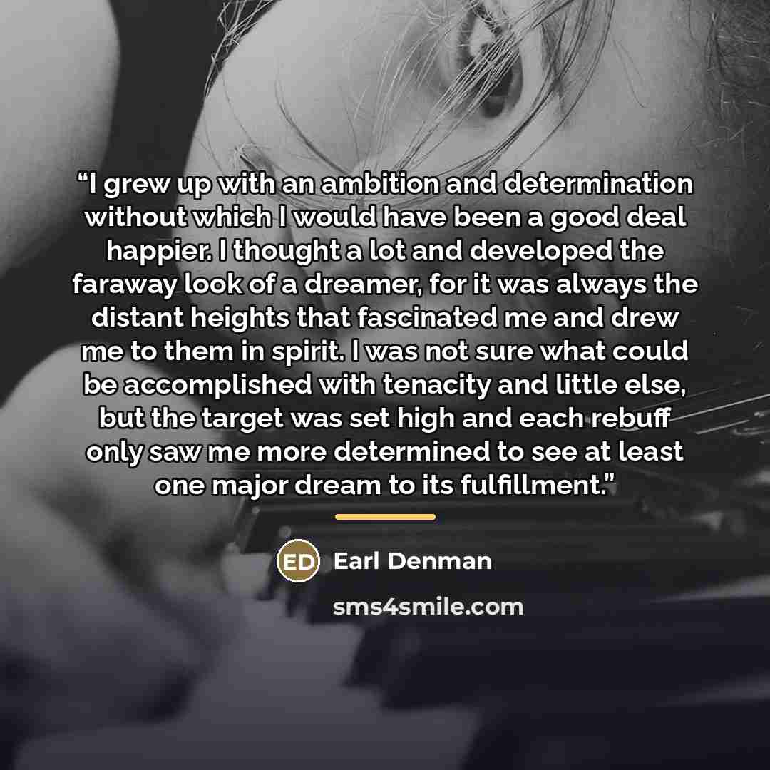 “I grew up with an ambition and determination without which I would have been a good deal happier. I thought a lot and developed the faraway look of a dreamer, for it was always the distant heights that fascinated me and drew me to them in spirit. I was not sure what could be accomplished with…” quote by Earl Denman