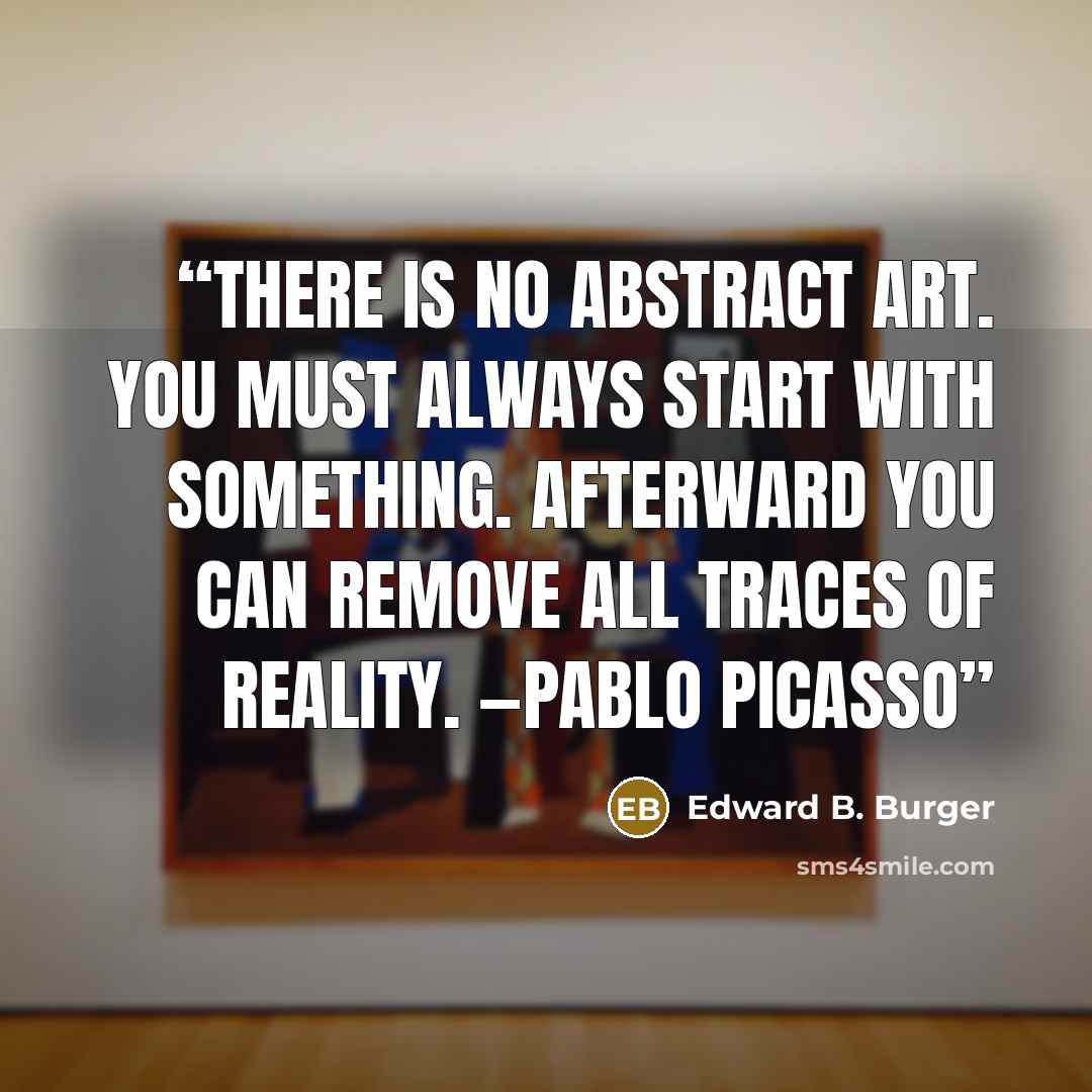 “There is no abstract art. You must always start with something. Afterward you can remove all traces of reality. —Pablo Picasso” quote by Edward B. Burger