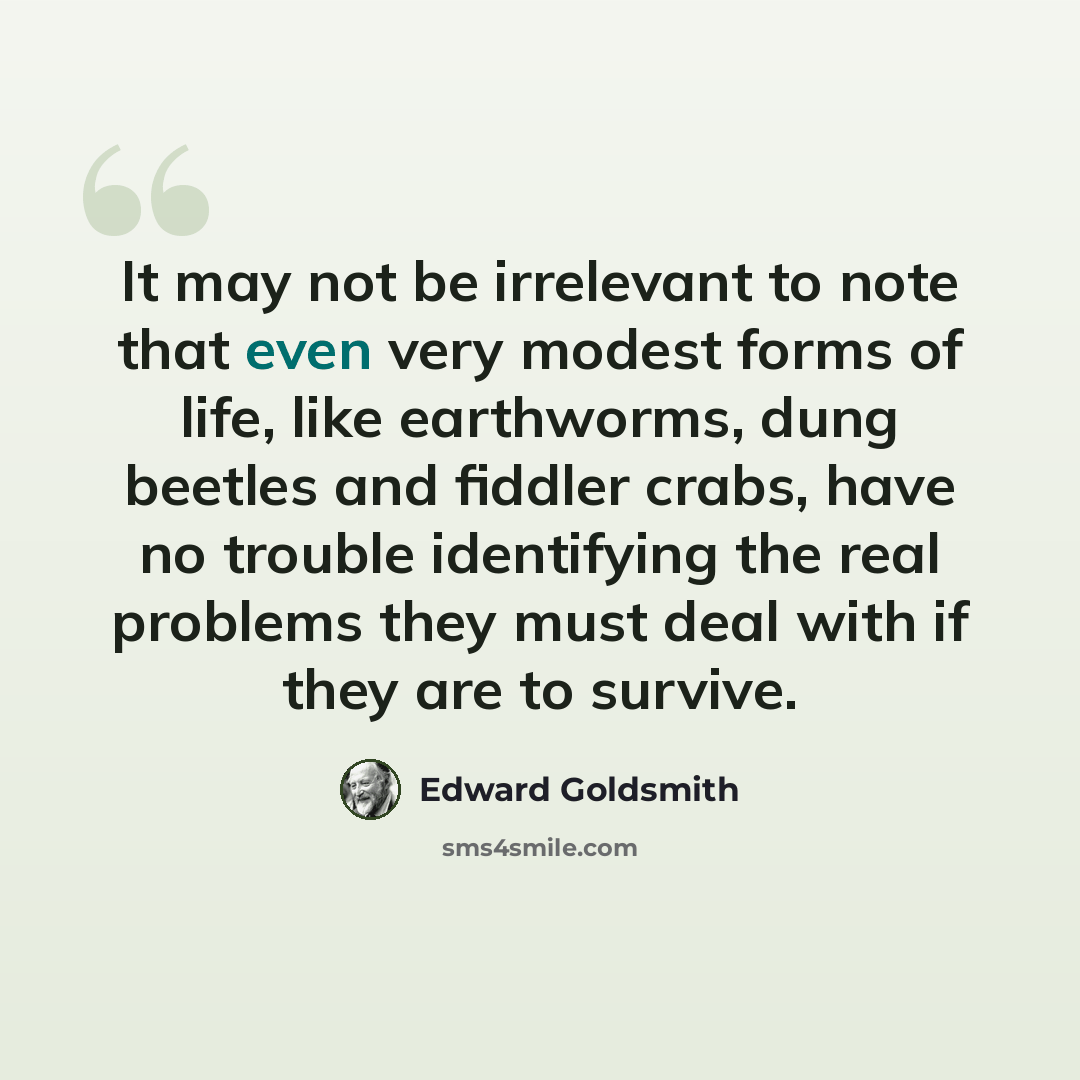 “It may not be irrelevant to note that even very modest forms of life, like earthworms, dung beetles and fiddler crabs, have no trouble identifying the real problems they must deal with if they are to survive.” quote by Edward Goldsmith