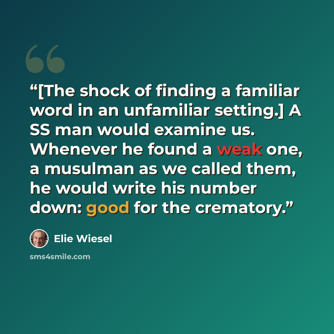 “[The shock of finding a familiar word in an unfamiliar setting.] A SS man would examine us. Whenever he found a weak one, a musulman as we called them, he would write his number down: good for the crematory.” quote by Elie Wiesel