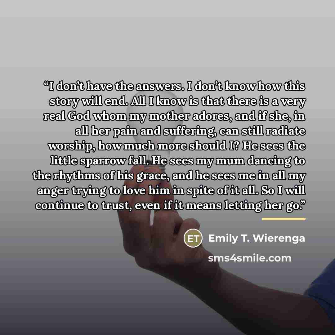 “I don’t have the answers. I don’t know how this story will end. All I know is that there is a very real God whom my mother adores, and if she, in all her pain and suffering, can still radiate worship, how much more should I? He sees the little sparrow fall. He sees my mum dancing to the rhythms of…” quote by Emily T. Wierenga