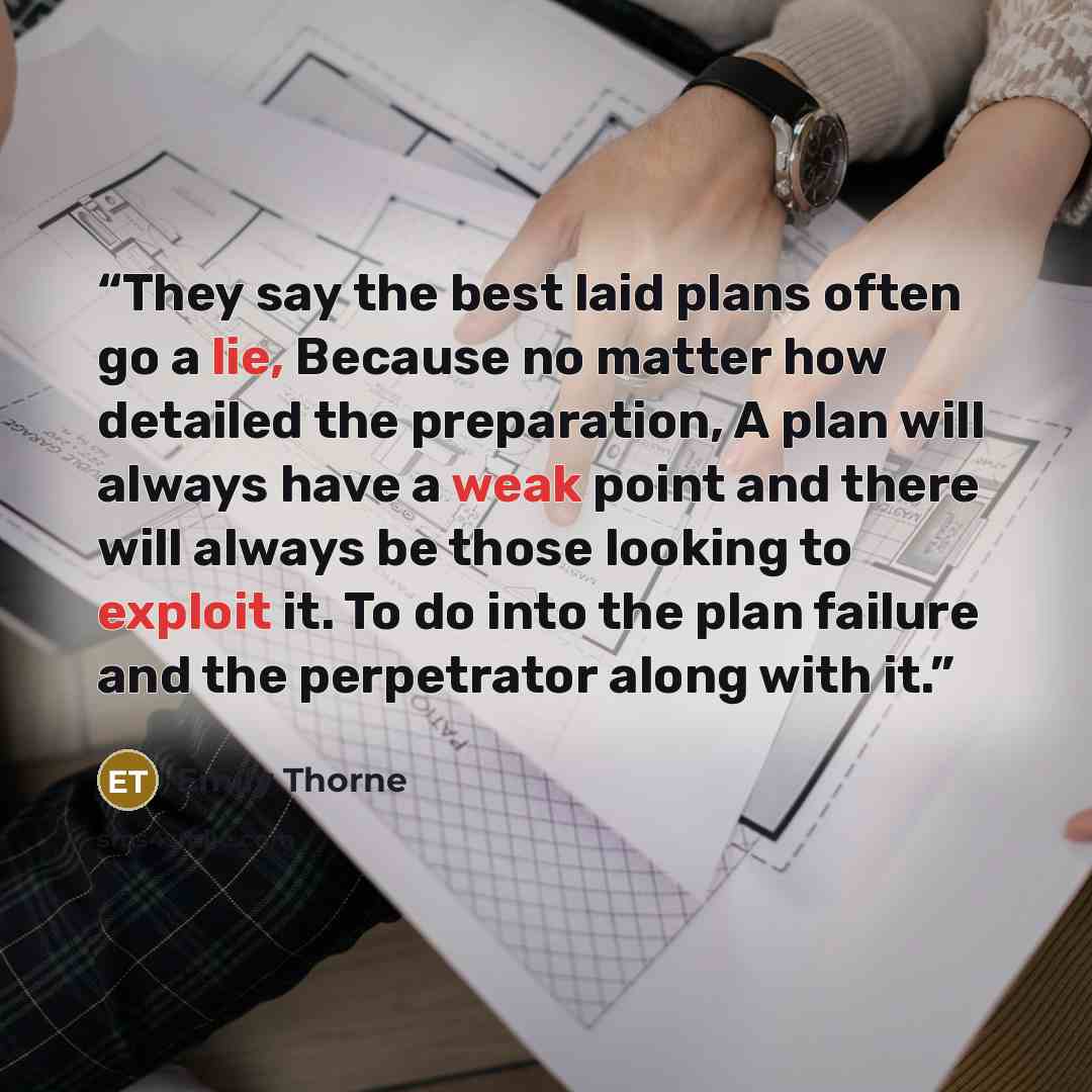 “They say the best laid plans often go a lie, Because no matter how detailed the preparation, A plan will always have a weak point and there will always be those looking to exploit it. To do into the plan failure and the perpetrator along with it.” quote by Emily Thorne