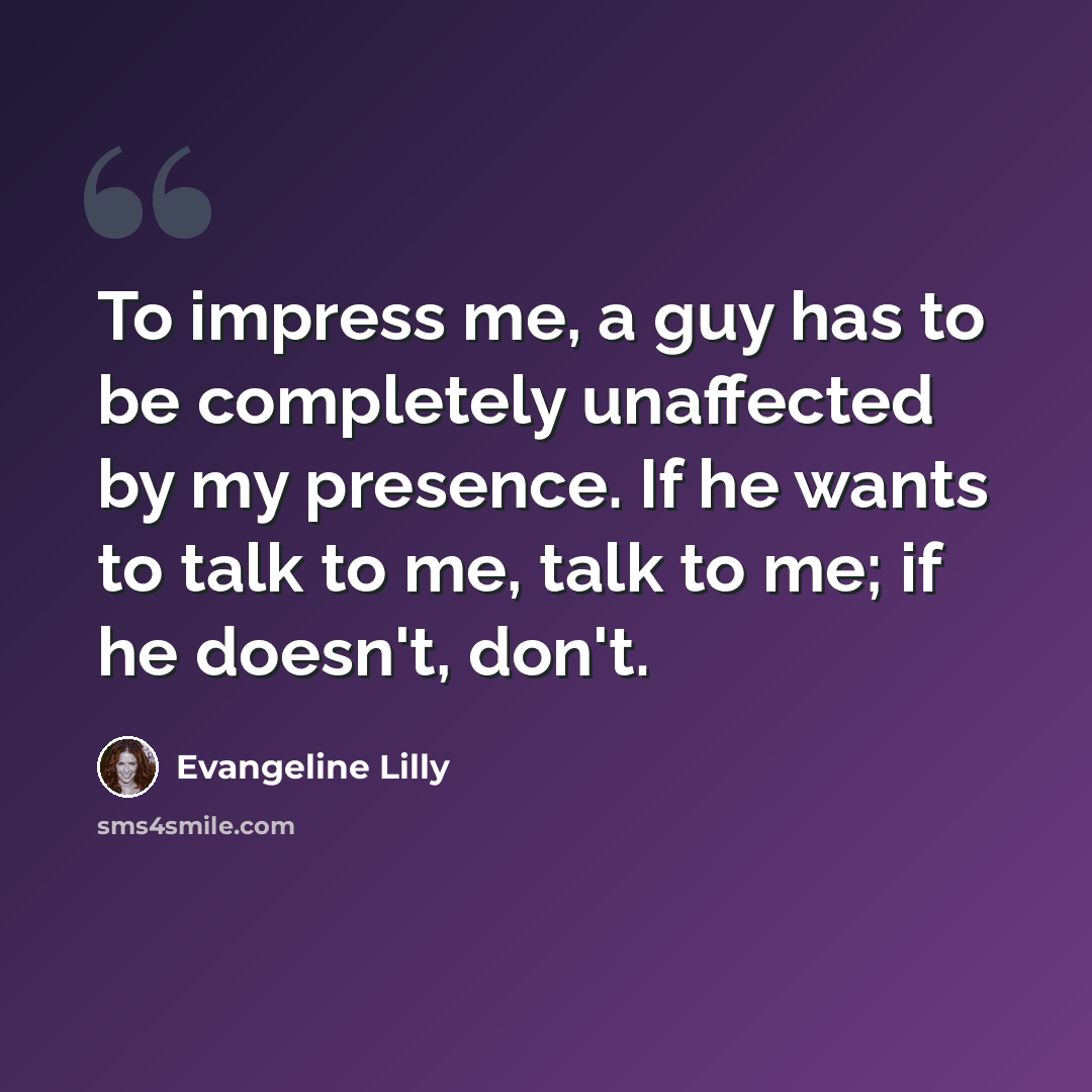 “To impress me, a guy has to be completely unaffected by my presence. If he wants to talk to me, talk to me; if he doesn't, don't.” quote by Evangeline Lilly