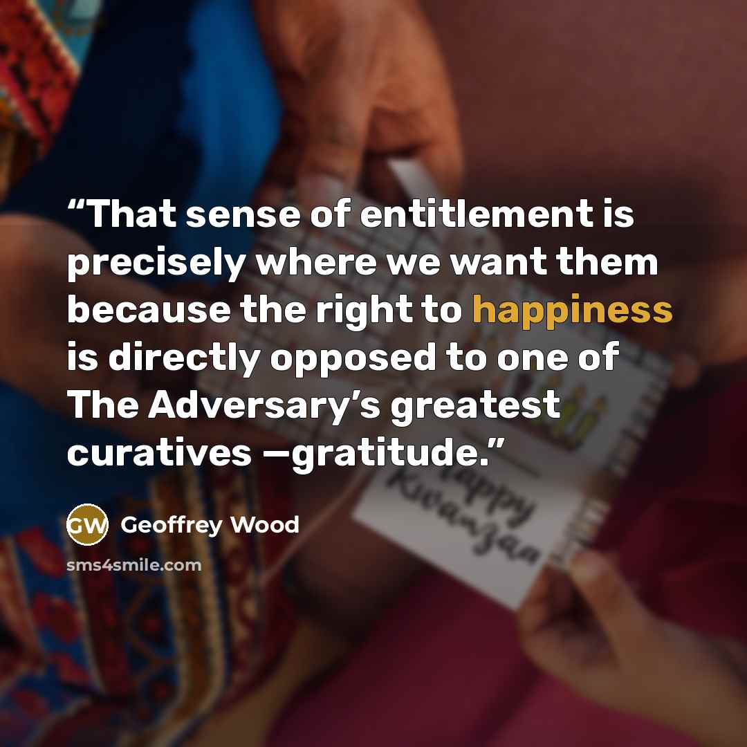 “That sense of entitlement is precisely where we want them because the right to happiness is directly opposed to one of The Adversary’s greatest curatives —gratitude.” quote by Geoffrey Wood