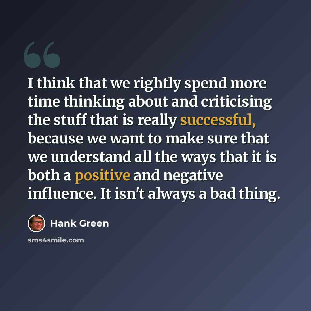 “I think that we rightly spend more time thinking about and criticising the stuff that is really successful, because we want to make sure that we understand all the ways that it is both a positive and negative influence. It isn't always a bad thing.” quote by Hank Green