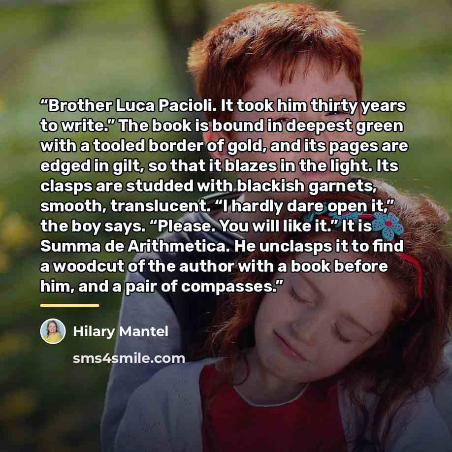 “Brother Luca Pacioli. It took him thirty years to write.” The book is bound in deepest green with a tooled border of gold, and its pages are edged in gilt, so that it blazes in the light. Its clasps are studded with blackish garnets, smooth, translucent. “I hardly dare open it,” the boy says…” quote by Hilary Mantel