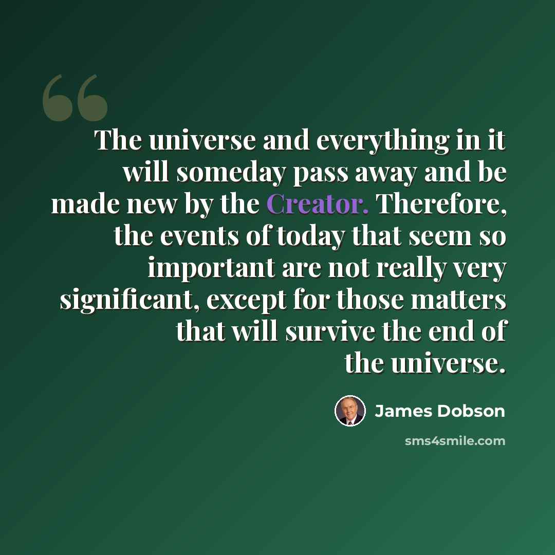 “The universe and everything in it will someday pass away and be made new by the Creator. Therefore, the events of today that seem so important are not really very significant, except for those matters that will survive the end of the universe.” quote by James Dobson