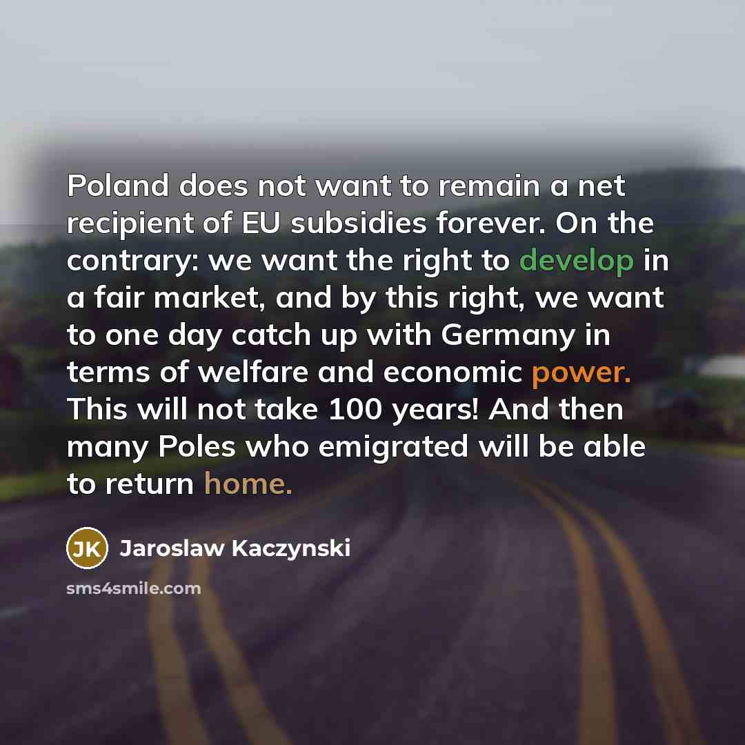 “Poland does not want to remain a net recipient of EU subsidies forever. On the contrary: we want the right to develop in a fair market, and by this right, we want to one day catch up with Germany in terms of welfare and economic power. This will not take 100 years! And then many Poles who…” quote by Jaroslaw Kaczynski