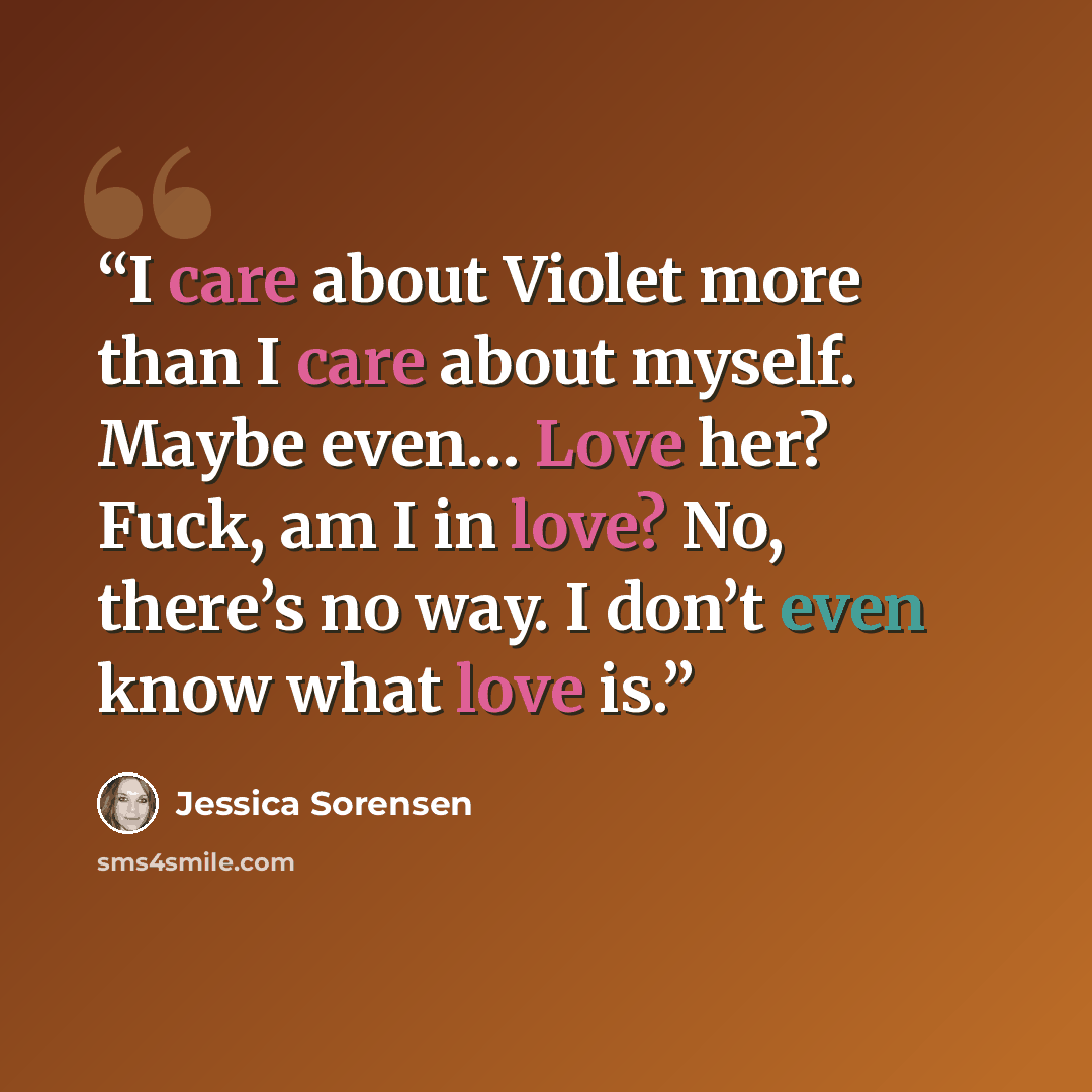 “I care about Violet more than I care about myself. Maybe even… Love her? Fuck, am I in love? No, there’s no way. I don’t even know what love is.” quote by Jessica Sorensen