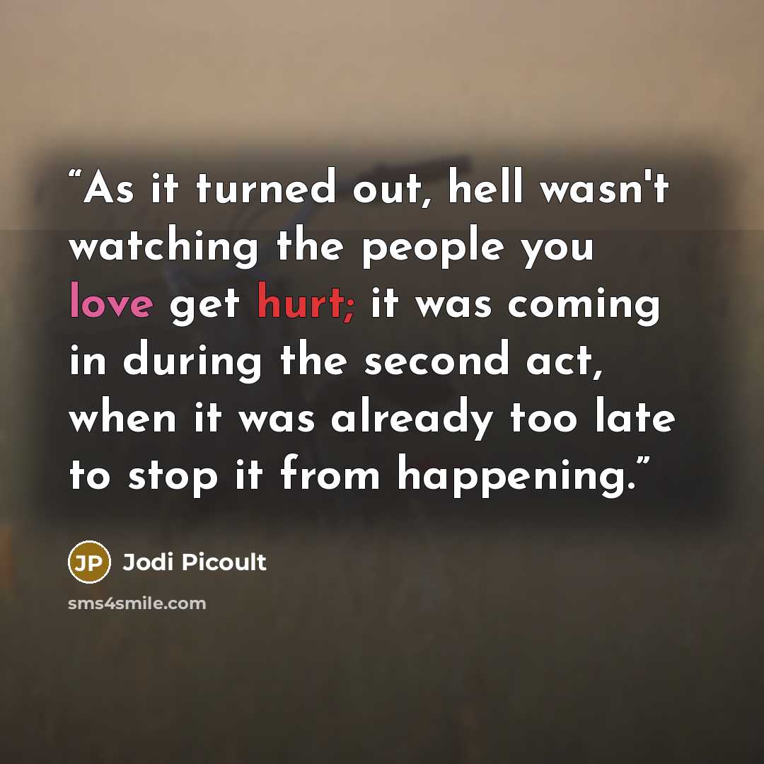 “As it turned out, hell wasn't watching the people you love get hurt; it was coming in during the second act, when it was already too late to stop it from happening.” quote by Jodi Picoult
