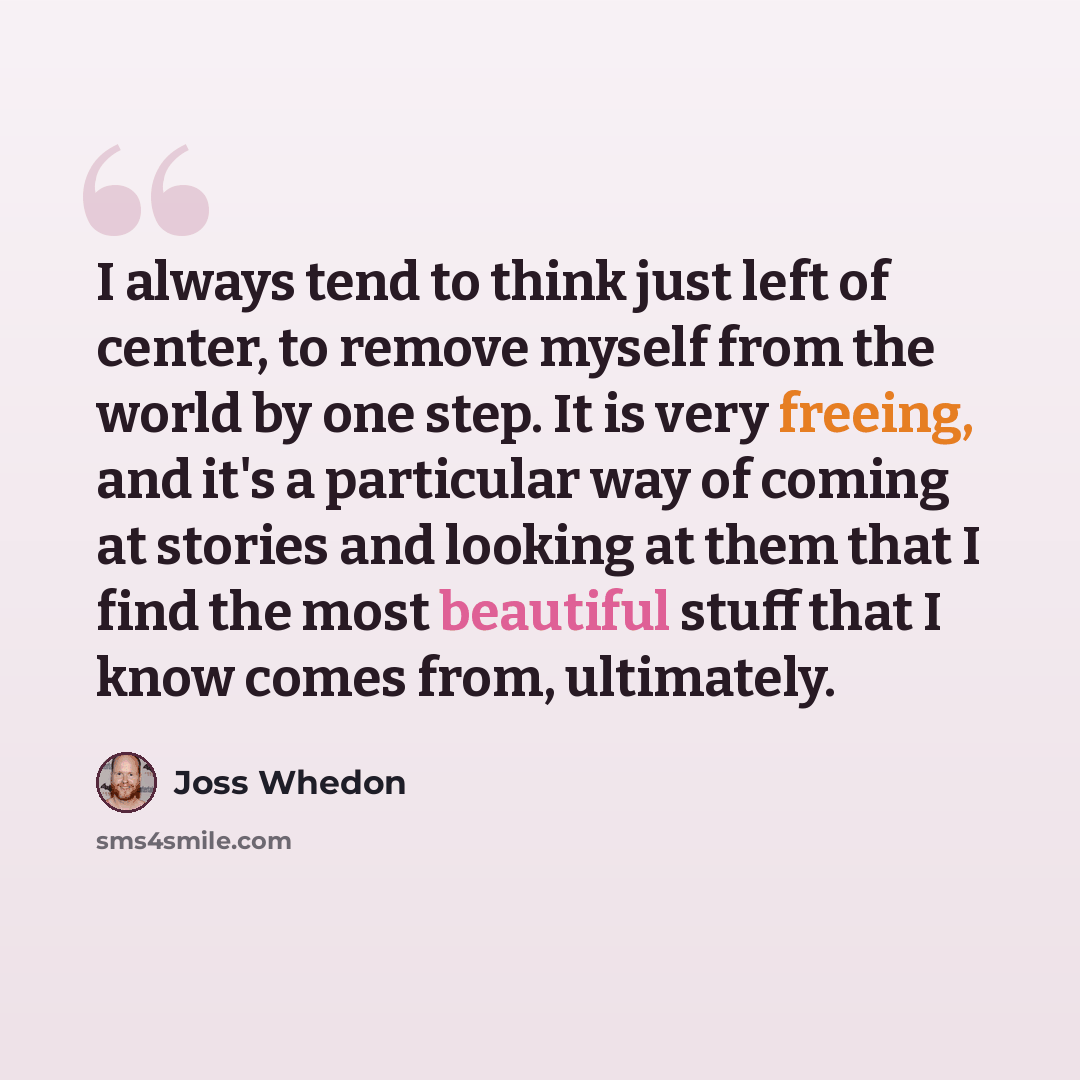 “I always tend to think just left of center, to remove myself from the world by one step. It is very freeing, and it's a particular way of coming at stories and looking at them that I find the most beautiful stuff that I know comes from, ultimately.” quote by Joss Whedon