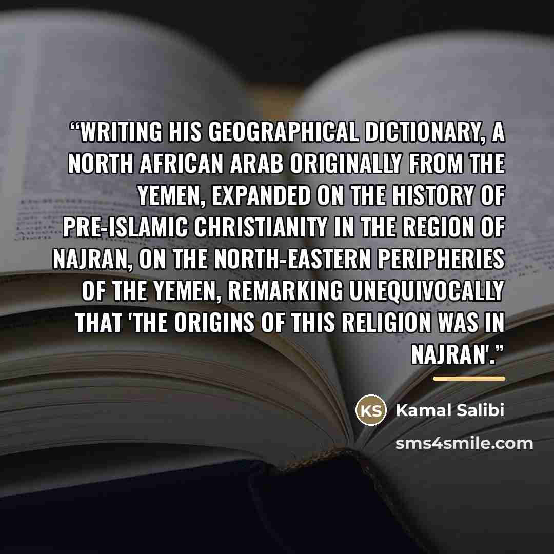 “Writing his geographical dictionary, a North african Arab originally from the Yemen, expanded on the history of pre-Islamic Christianity in the region of Najran, on the north-eastern peripheries of the Yemen, remarking unequivocally that 'the origins of this religion was in Najran'.” quote by Kamal Salibi