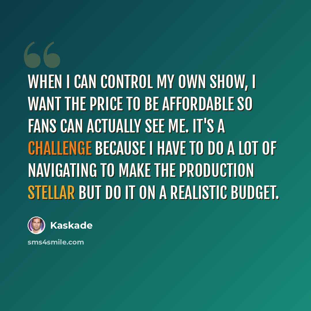 “When I can control my own show, I want the price to be affordable so fans can actually see me. It's a challenge because I have to do a lot of navigating to make the production stellar but do it on a realistic budget.” quote by Kaskade