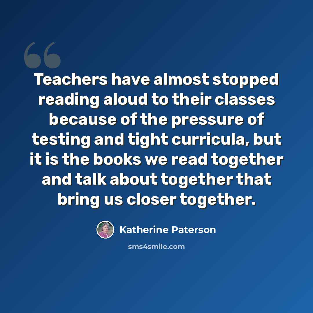 “Teachers have almost stopped reading aloud to their classes because of the pressure of testing and tight curricula, but it is the books we read together and talk about together that bring us closer together.” quote by Katherine Paterson