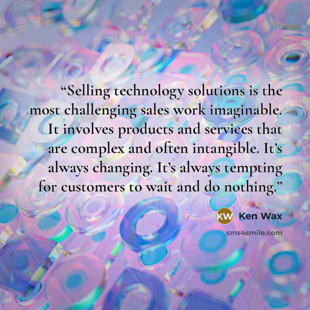 “Selling technology solutions is the most challenging sales work imaginable. It involves products and services that are complex and often intangible. It’s always changing. It’s always tempting for customers to wait and do nothing.” quote by Ken Wax