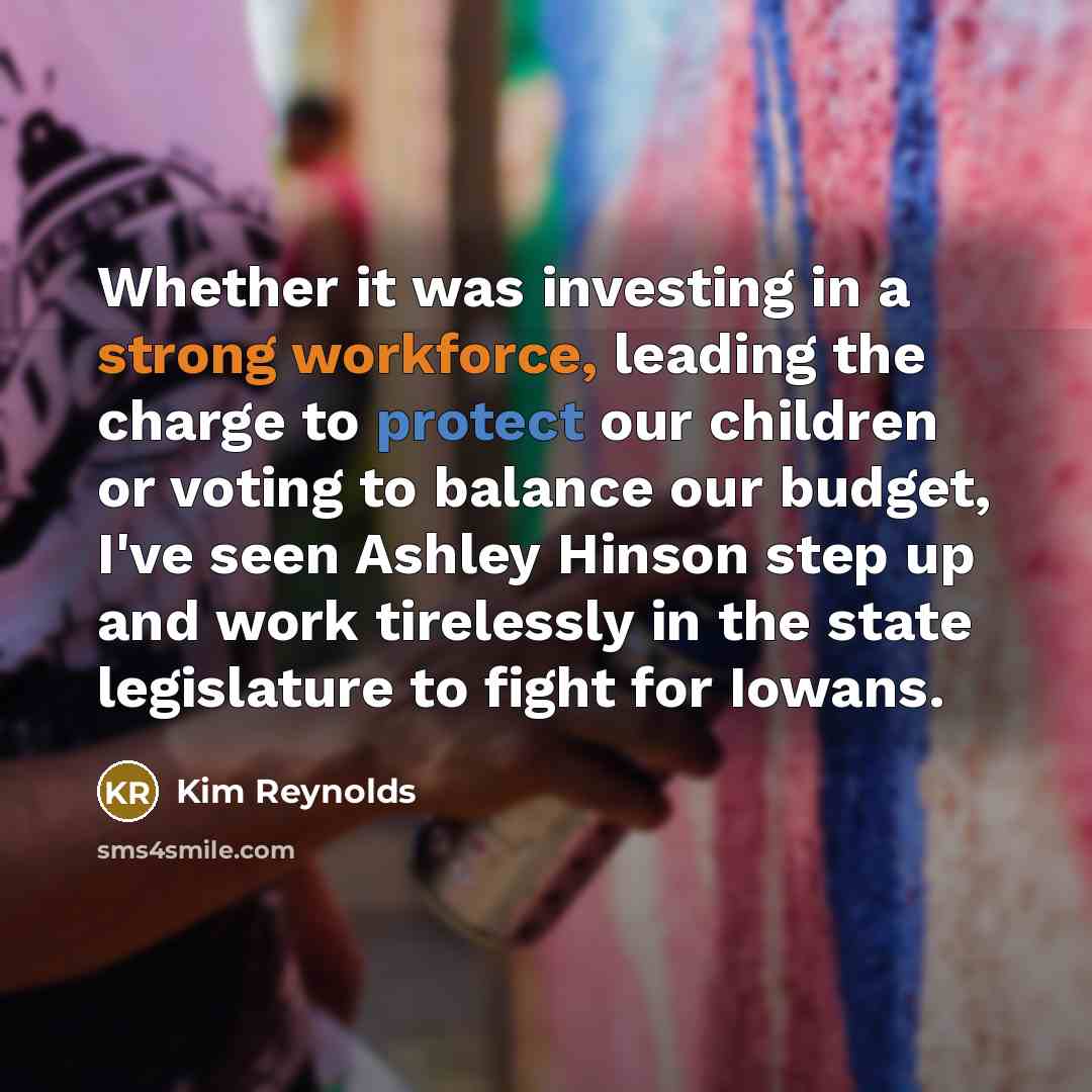 “Whether it was investing in a strong workforce, leading the charge to protect our children or voting to balance our budget, I've seen Ashley Hinson step up and work tirelessly in the state legislature to fight for Iowans.” quote by Kim Reynolds