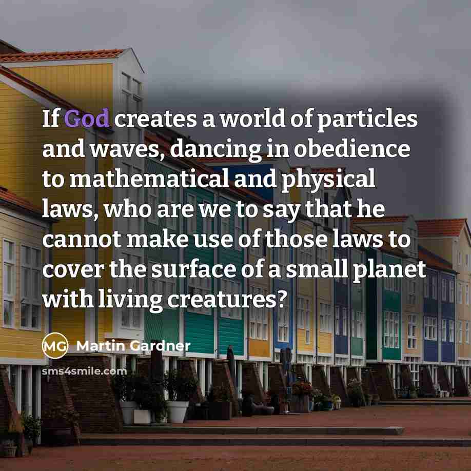 “If God creates a world of particles and waves, dancing in obedience to mathematical and physical laws, who are we to say that he cannot make use of those laws to cover the surface of a small planet with living creatures?” quote by Martin Gardner
