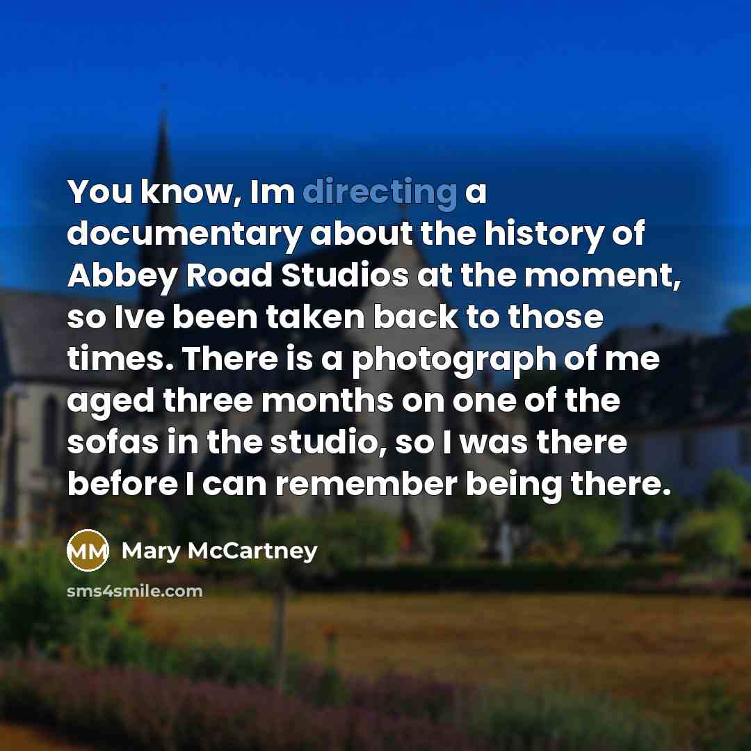 “You know, Im directing a documentary about the history of Abbey Road Studios at the moment, so Ive been taken back to those times. There is a photograph of me aged three months on one of the sofas in the studio, so I was there before I can remember being there.” quote by Mary McCartney