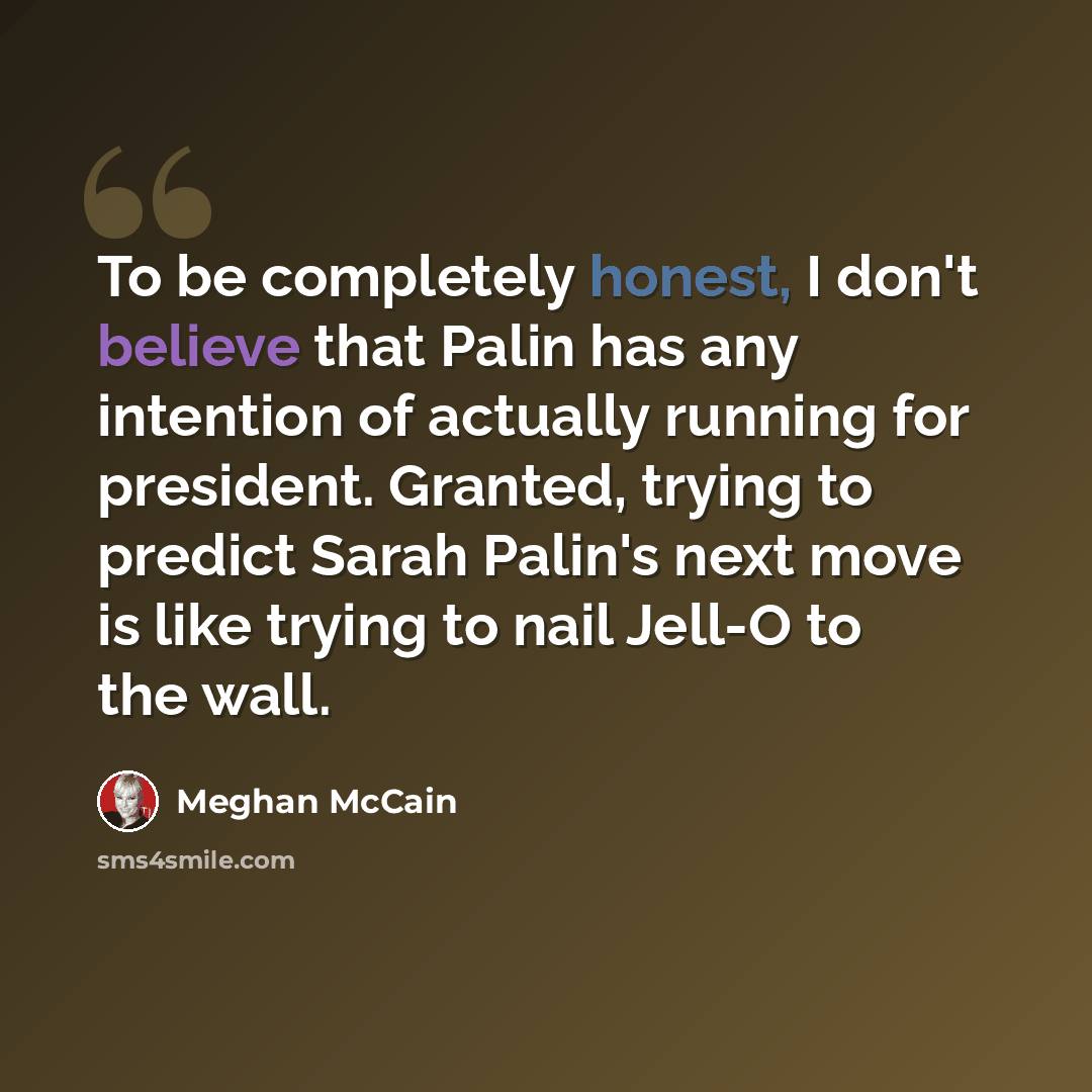 “To be completely honest, I don't believe that Palin has any intention of actually running for president. Granted, trying to predict Sarah Palin's next move is like trying to nail Jell-O to the wall.” quote by Meghan McCain