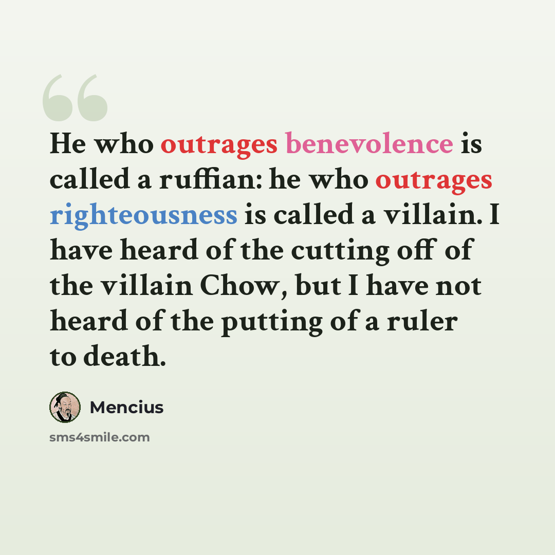 “He who outrages benevolence is called a ruffian: he who outrages righteousness is called a villain. I have heard of the cutting off of the villain Chow, but I have not heard of the putting of a ruler to death.” quote by Mencius