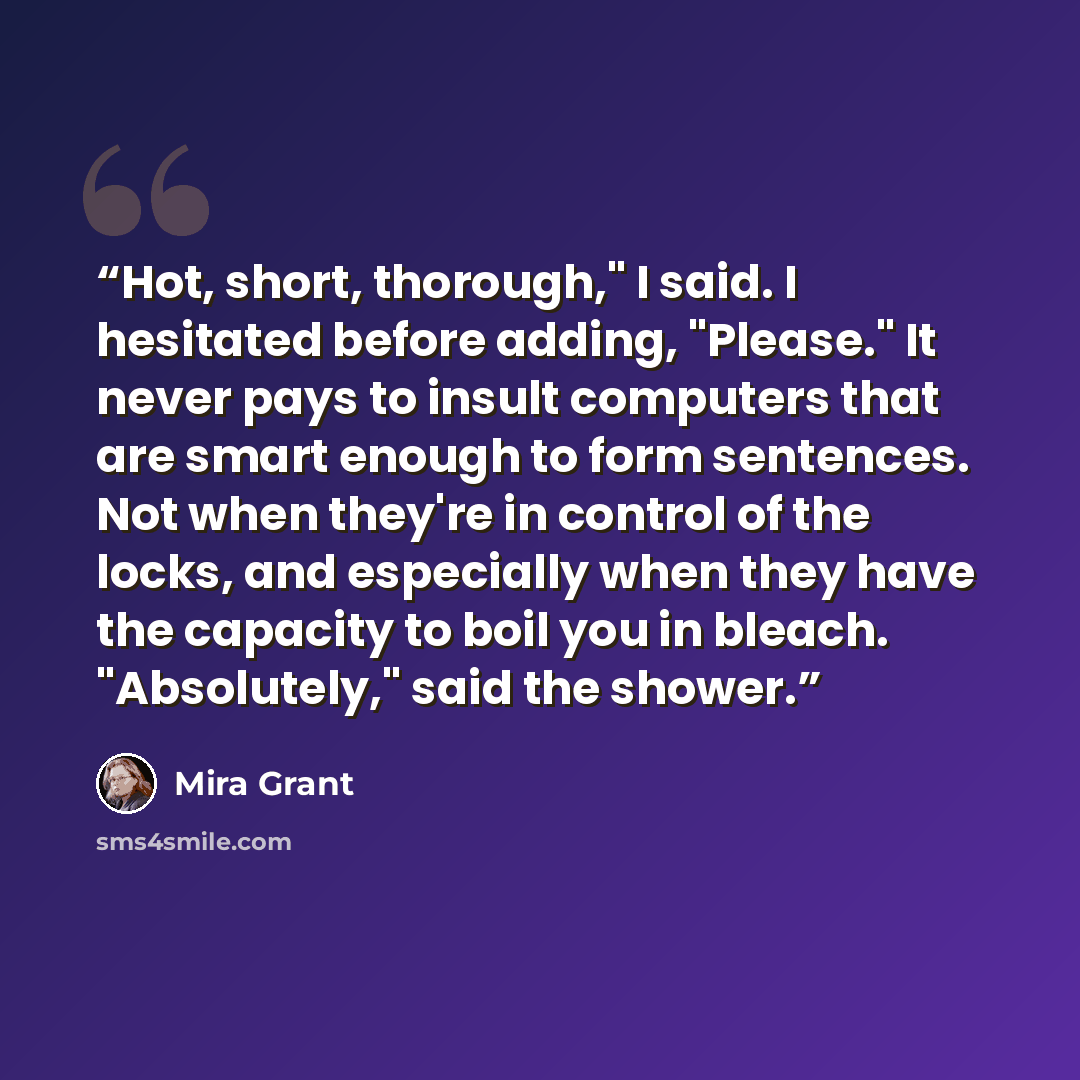 “Hot, short, thorough," I said. I hesitated before adding, "Please." It never pays to insult computers that are smart enough to form sentences. Not when they're in control of the locks, and especially when they have the capacity to boil you in bleach. "Absolutely," said the shower.” quote by Mira Grant