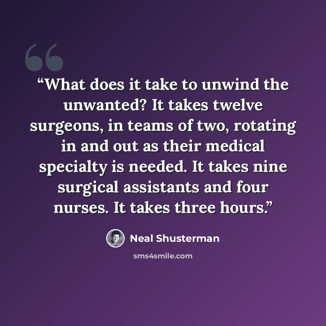 “What does it take to unwind the unwanted? It takes twelve surgeons, in teams of two, rotating in and out as their medical specialty is needed. It takes nine surgical assistants and four nurses. It takes three hours.” quote by Neal Shusterman
