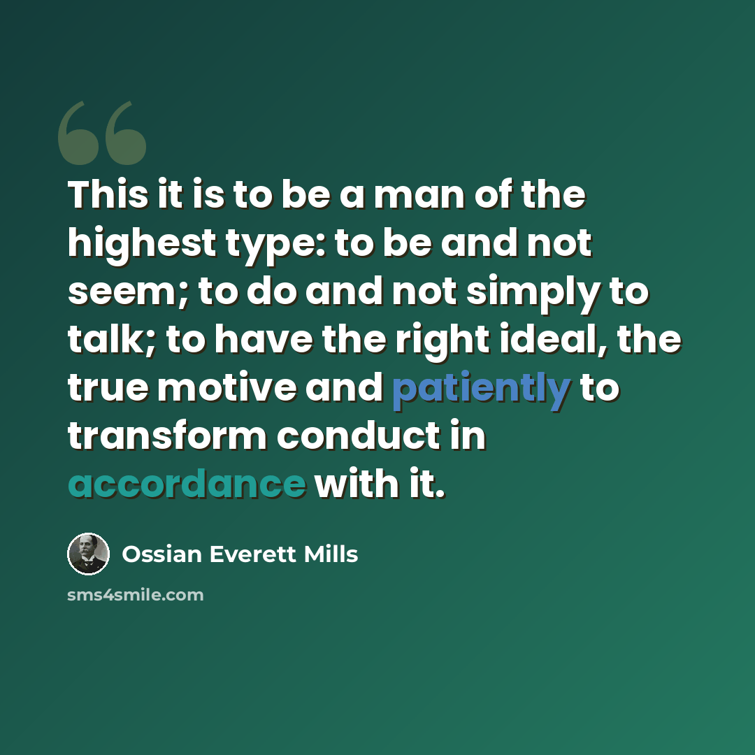“This it is to be a man of the highest type: to be and not seem; to do and not simply to talk; to have the right ideal, the true motive and patiently to transform conduct in accordance with it.” quote by Ossian Everett Mills