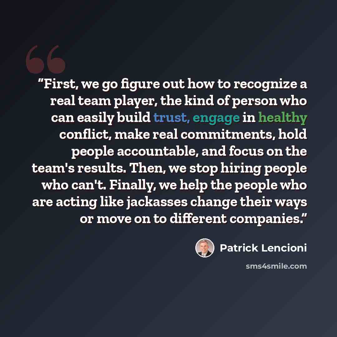 “First, we go figure out how to recognize a real team player, the kind of person who can easily build trust, engage in healthy conflict, make real commitments, hold people accountable, and focus on the team's results. Then, we stop hiring people who can't. Finally, we help the people who are acting…” quote by Patrick Lencioni