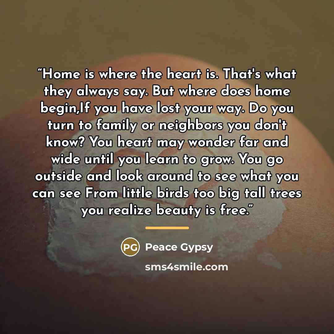 “Home is where the heart is. That's what they always say. But where does home begin,If you have lost your way. Do you turn to family or neighbors you don't know? You heart may wonder far and wide until you learn to grow. You go outside and look around to see what you can see From little birds too…” quote by Peace Gypsy