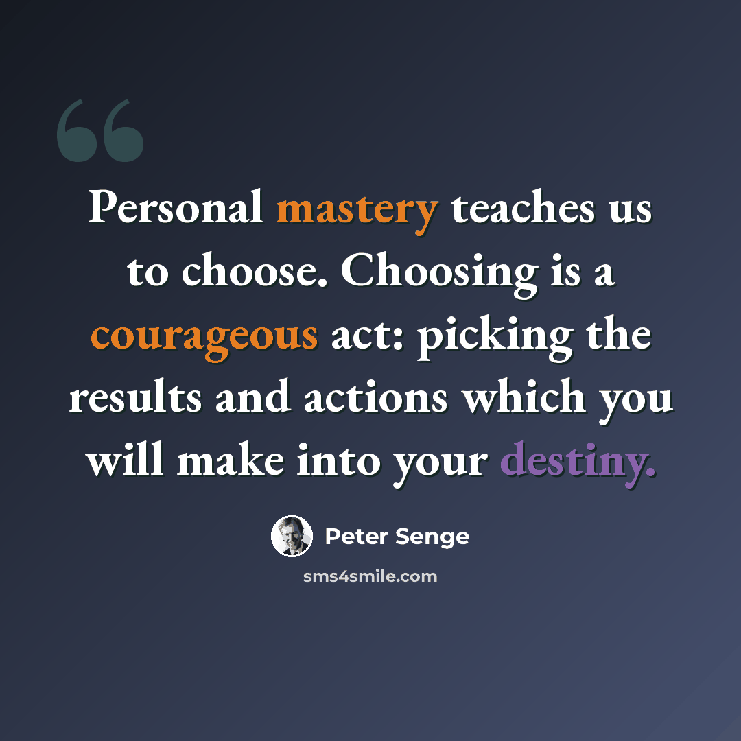 “Personal mastery teaches us to choose. Choosing is a courageous act: picking the results and actions which you will make into your destiny.” quote by Peter Senge