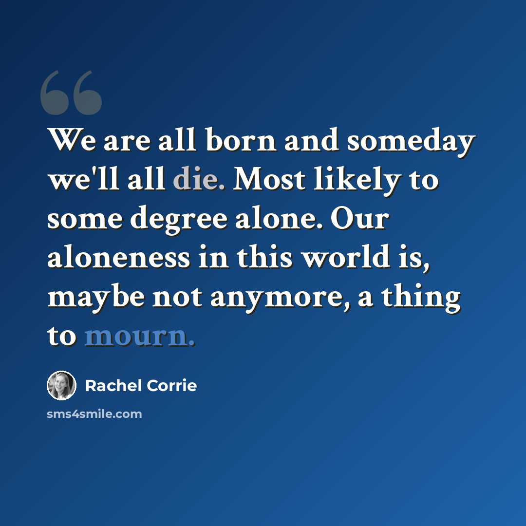 “We are all born and someday we'll all die. Most likely to some degree alone. Our aloneness in this world is, maybe not anymore, a thing to mourn.” quote by Rachel Corrie