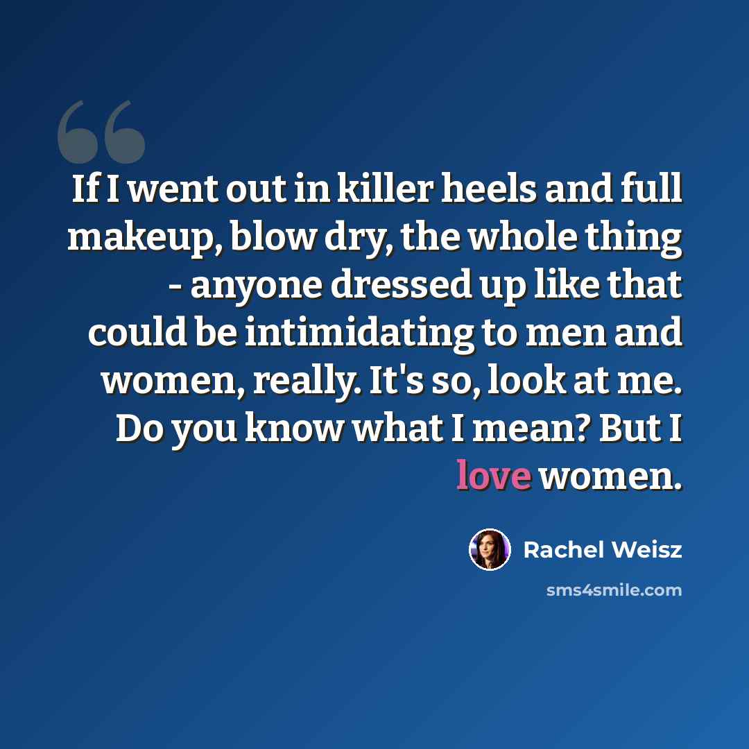 “If I went out in killer heels and full makeup, blow dry, the whole thing - anyone dressed up like that could be intimidating to men and women, really. It's so, look at me. Do you know what I mean? But I love women.” quote by Rachel Weisz