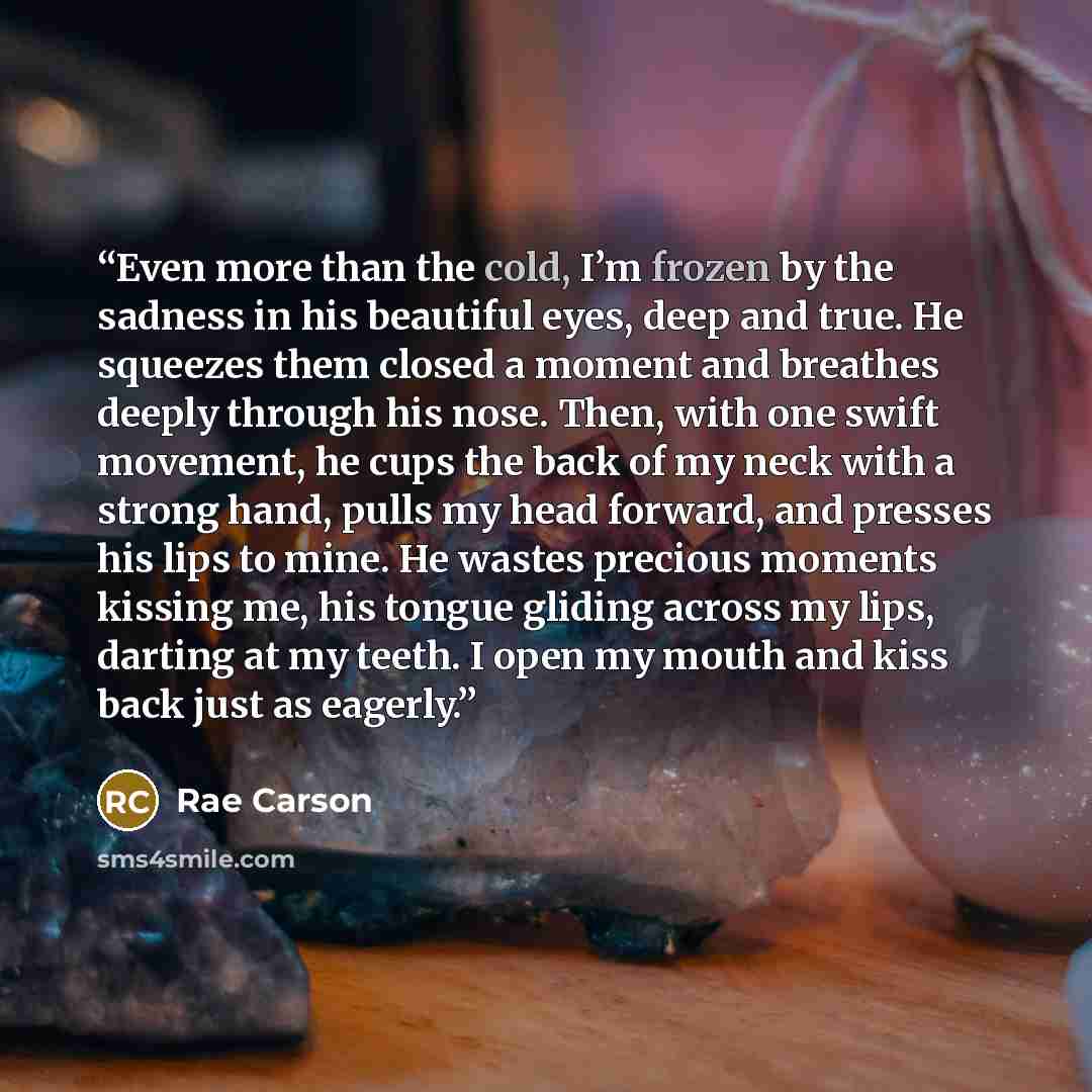 “Even more than the cold, I’m frozen by the sadness in his beautiful eyes, deep and true. He squeezes them closed a moment and breathes deeply through his nose. Then, with one swift movement, he cups the back of my neck with a strong hand, pulls my head forward, and presses his lips to mine. He…” quote by Rae Carson