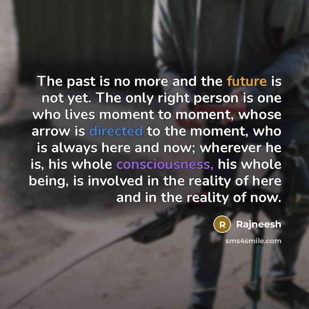 “The past is no more and the future is not yet. The only right person is one who lives moment to moment, whose arrow is directed to the moment, who is always here and now; wherever he is, his whole consciousness, his whole being, is involved in the reality of here and in the reality of now.” quote by Rajneesh