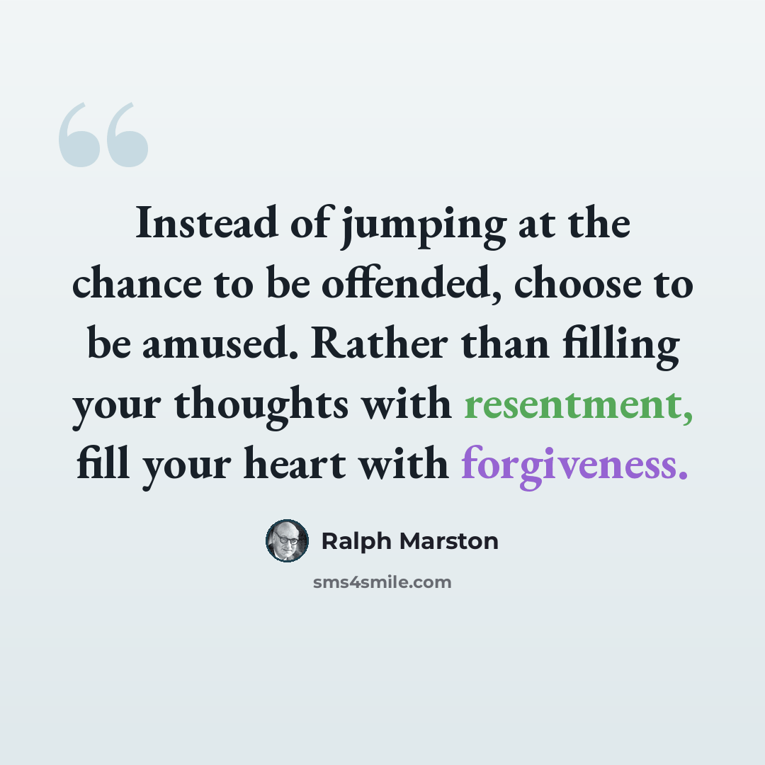 “Instead of jumping at the chance to be offended, choose to be amused. Rather than filling your thoughts with resentment, fill your heart with forgiveness.” quote by Ralph Marston