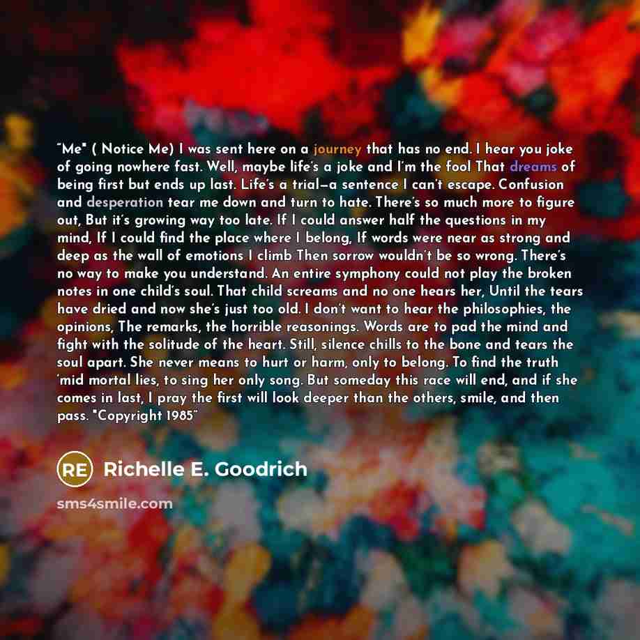 “Me" ( Notice Me) I was sent here on a journey that has no end. I hear you joke of going nowhere fast. Well, maybe life’s a joke and I’m the fool That dreams of being first but ends up last. Life’s a trial—a sentence I can’t escape. Confusion and desperation tear me down and turn to hate. There’s…” quote by Richelle E. Goodrich