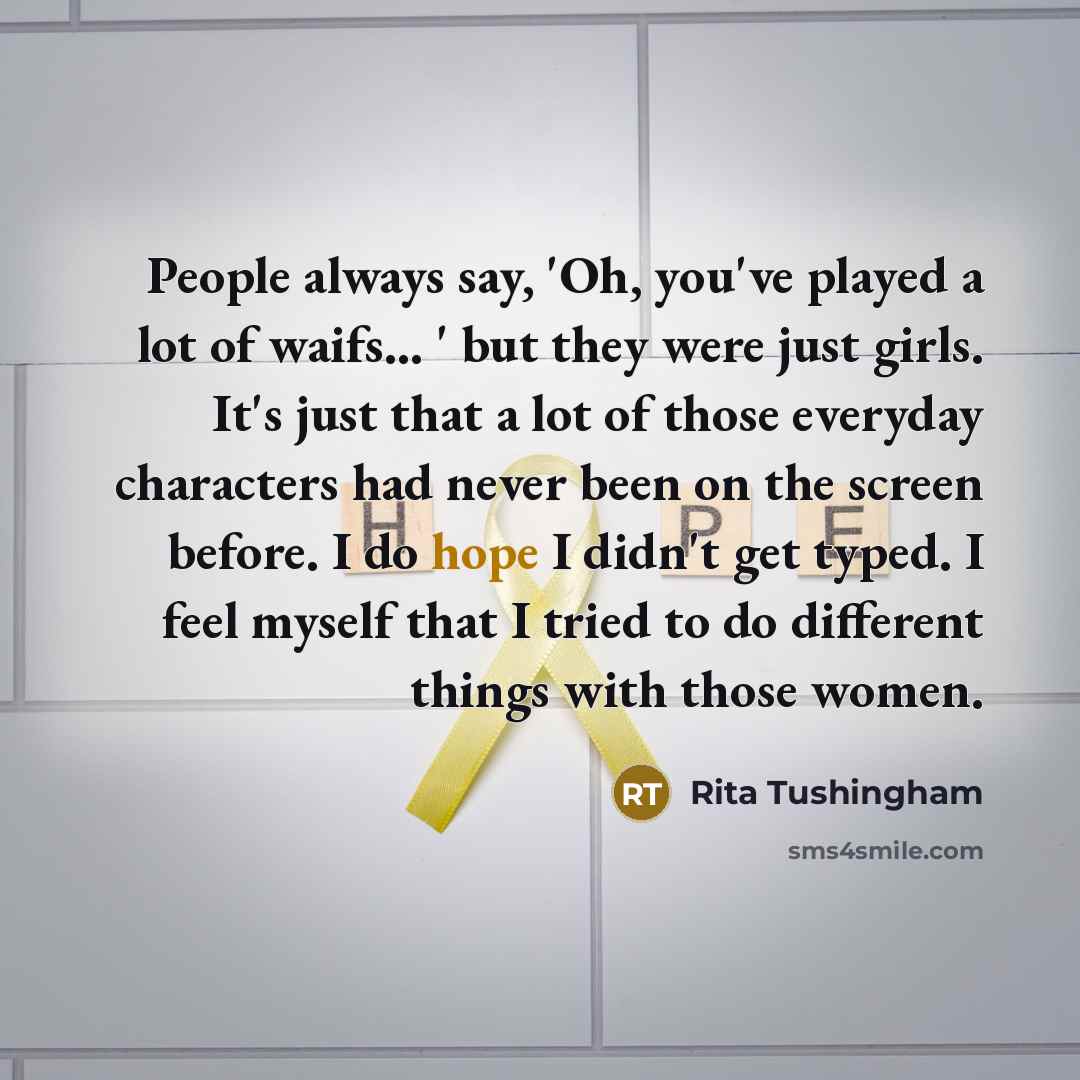 “People always say, 'Oh, you've played a lot of waifs... ' but they were just girls. It's just that a lot of those everyday characters had never been on the screen before. I do hope I didn't get typed. I feel myself that I tried to do different things with those women.” quote by Rita Tushingham