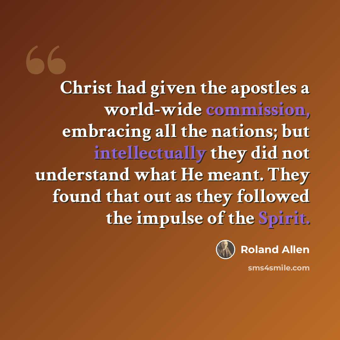 “Christ had given the apostles a world-wide commission, embracing all the nations; but intellectually they did not understand what He meant. They found that out as they followed the impulse of the Spirit.” quote by Roland Allen