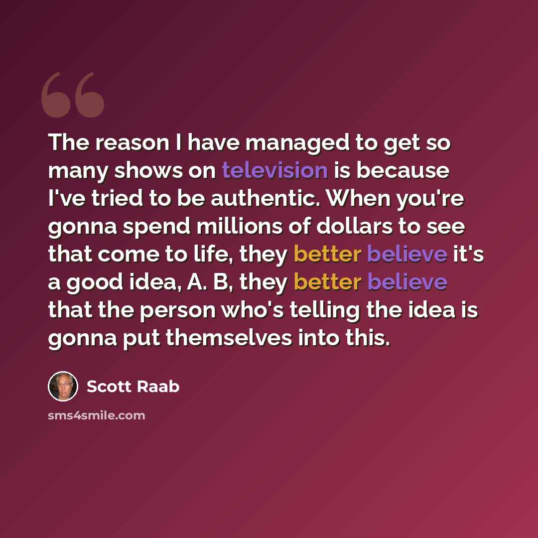 “The reason I have managed to get so many shows on television is because I've tried to be authentic. When you're gonna spend millions of dollars to see that come to life, they better believe it's a good idea, A. B, they better believe that the person who's telling the idea is gonna put themselves…” quote by Scott Raab