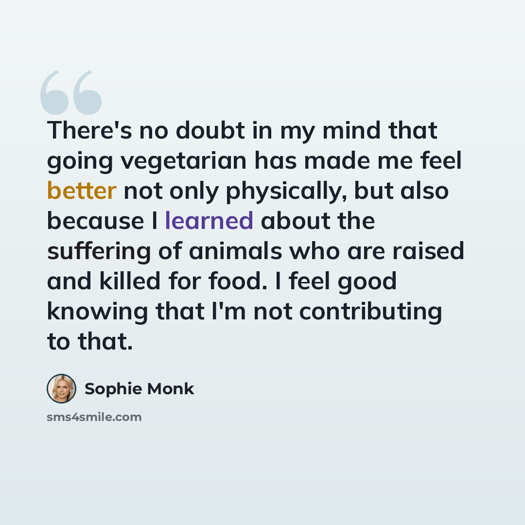 “There's no doubt in my mind that going vegetarian has made me feel better not only physically, but also because I learned about the suffering of animals who are raised and killed for food. I feel good knowing that I'm not contributing to that.” quote by Sophie Monk