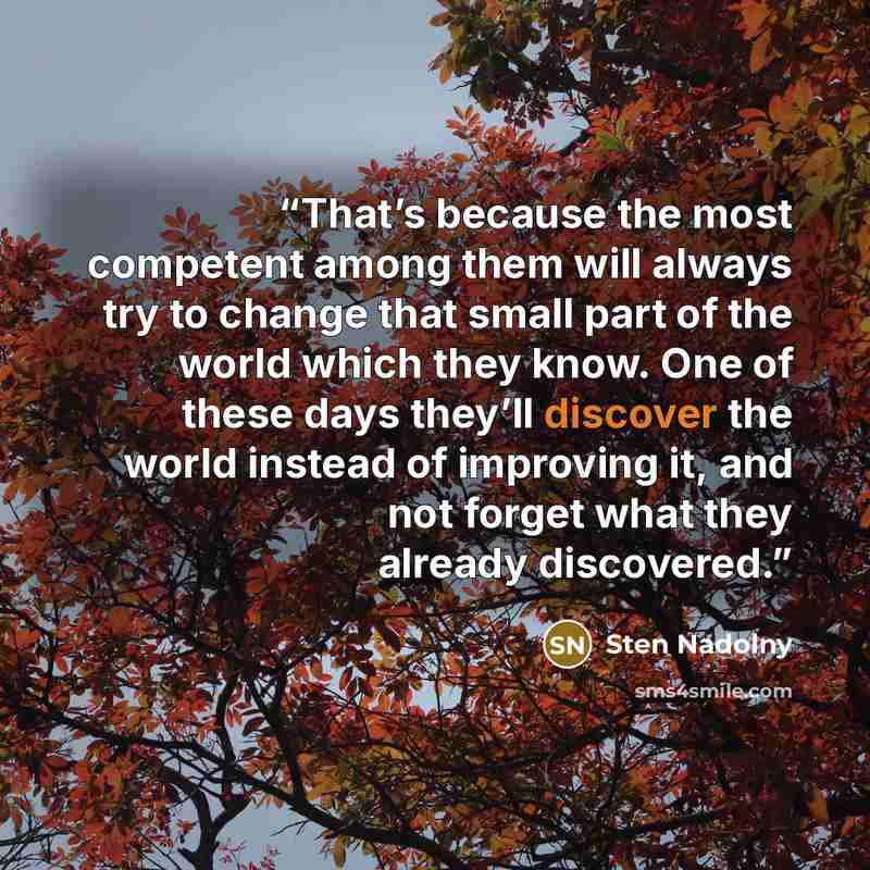 “That’s because the most competent among them will always try to change that small part of the world which they know. One of these days they’ll discover the world instead of improving it, and not forget what they already discovered.” quote by Sten Nadolny