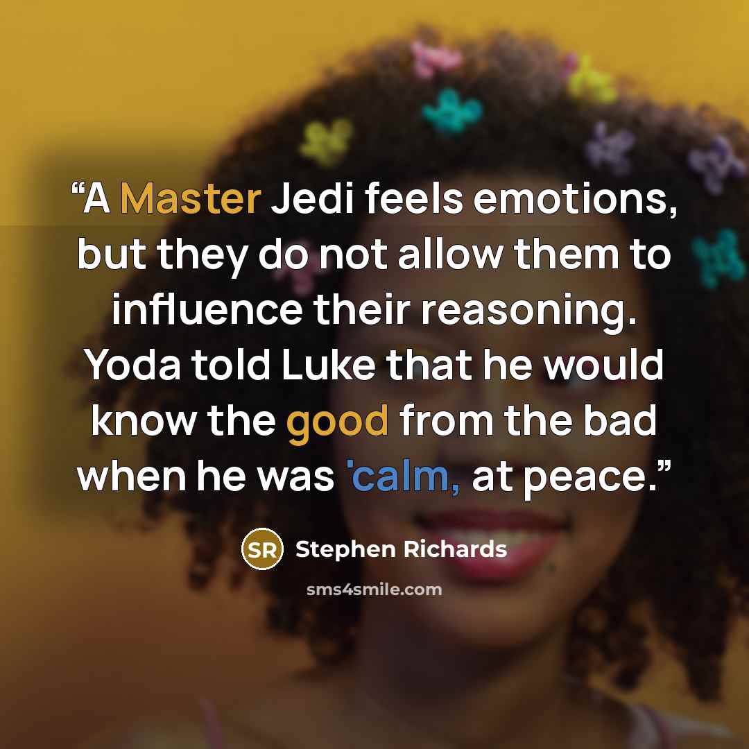“A Master Jedi feels emotions, but they do not allow them to influence their reasoning. Yoda told Luke that he would know the good from the bad when he was 'calm, at peace.” quote by Stephen Richards