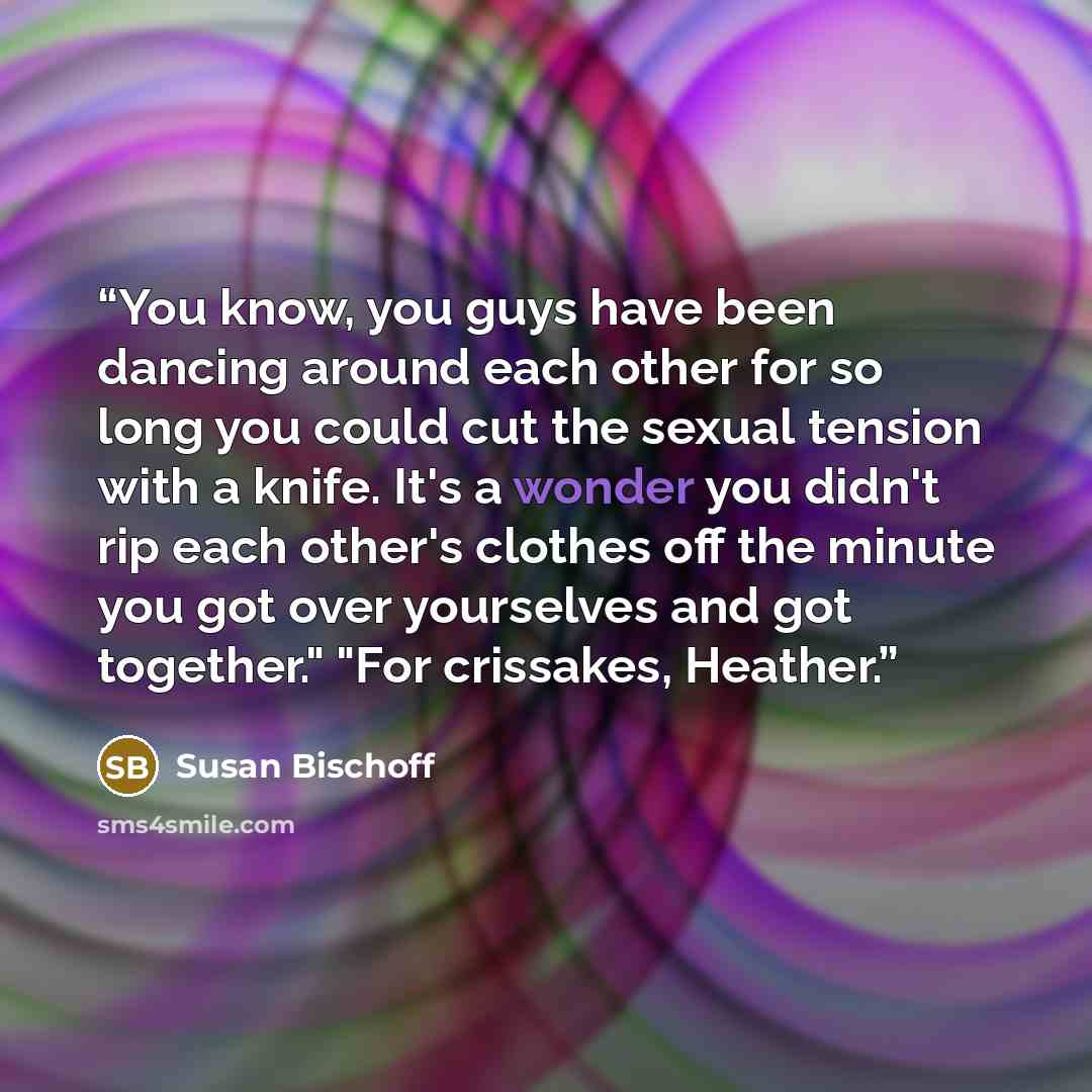 “You know, you guys have been dancing around each other for so long you could cut the sexual tension with a knife. It's a wonder you didn't rip each other's clothes off the minute you got over yourselves and got together." "For crissakes, Heather.” quote by Susan Bischoff