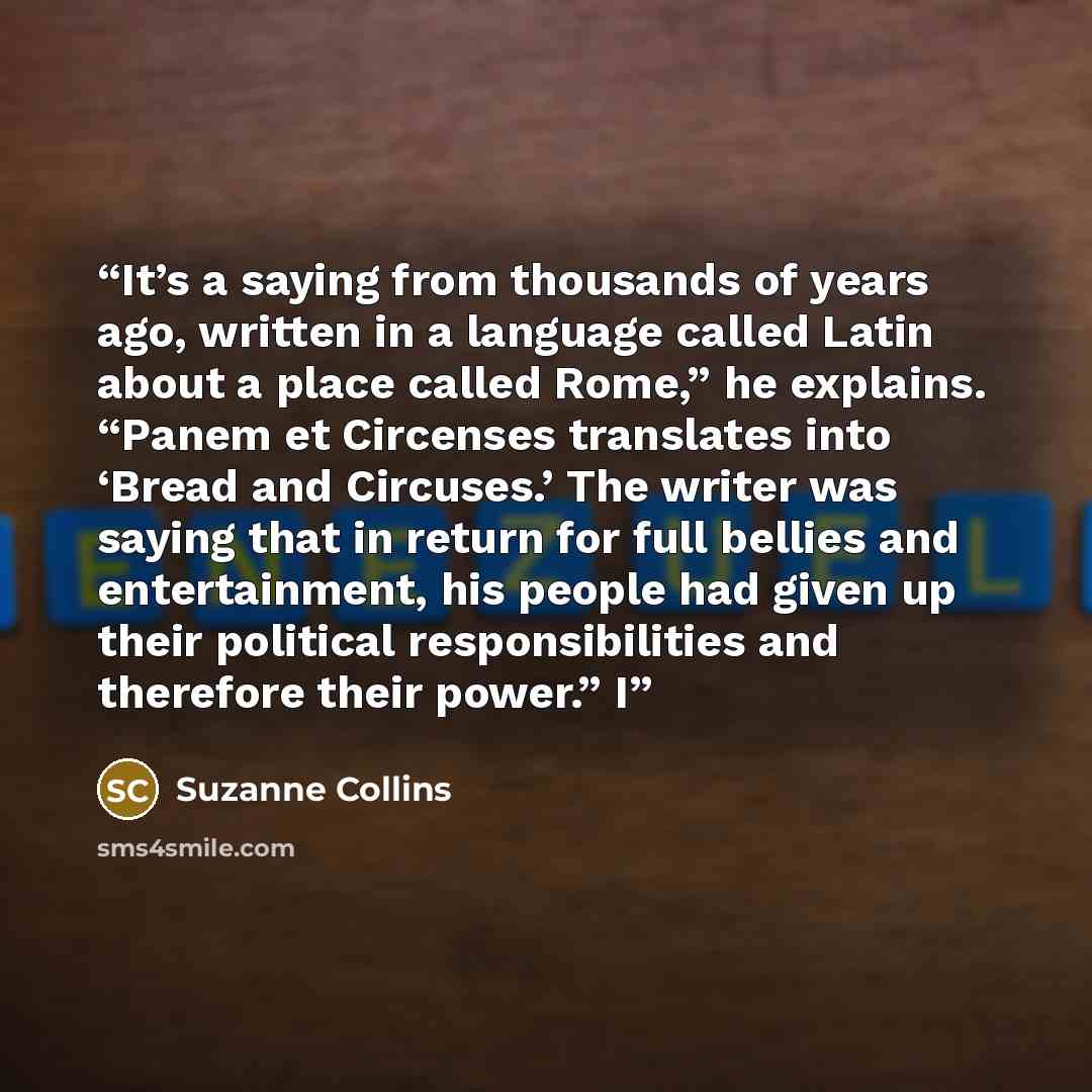 “It’s a saying from thousands of years ago, written in a language called Latin about a place called Rome,” he explains. “Panem et Circenses translates into ‘Bread and Circuses.’ The writer was saying that in return for full bellies and entertainment, his people had given up their political…” quote by Suzanne Collins