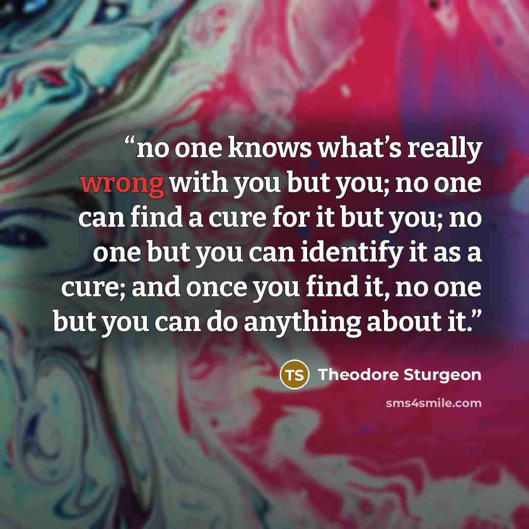 “no one knows what’s really wrong with you but you; no one can find a cure for it but you; no one but you can identify it as a cure; and once you find it, no one but you can do anything about it.” quote by Theodore Sturgeon